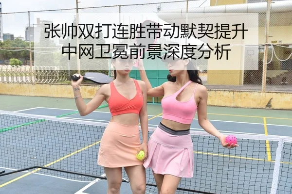 张帅双打连胜带动默契提升 中网卫冕前景深度分析